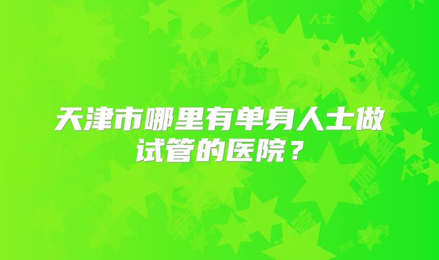 天津市哪里有单身人士做试管的医院？