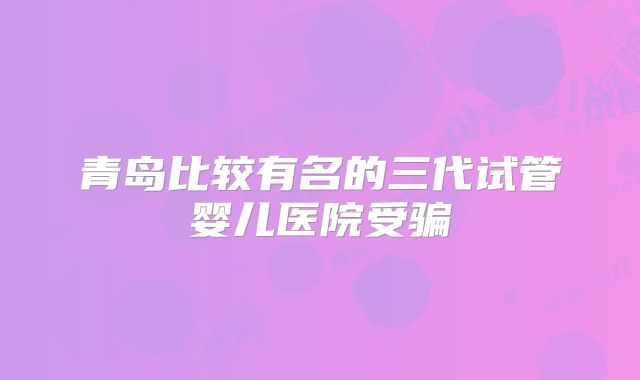 青岛比较有名的三代试管婴儿医院受骗
