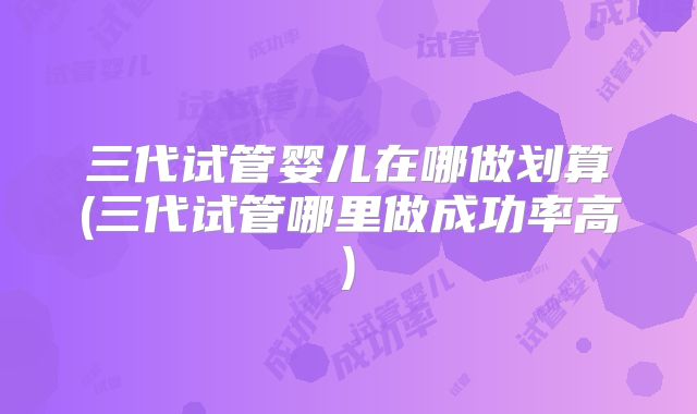 三代试管婴儿在哪做划算(三代试管哪里做成功率高)