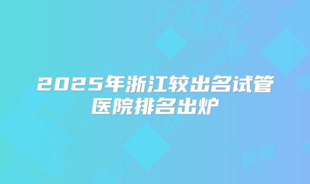 2025年浙江较出名试管医院排名出炉