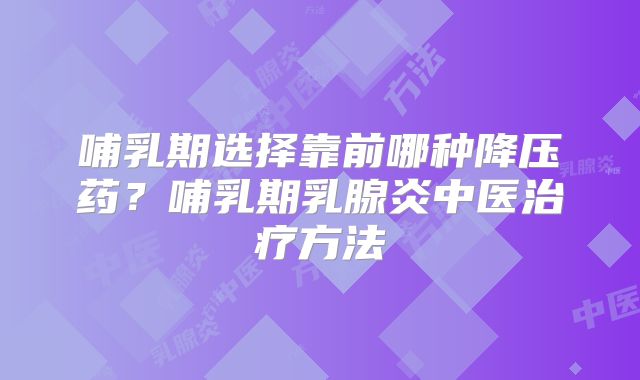 哺乳期选择靠前哪种降压药?哺乳期乳腺炎中医治疗方法