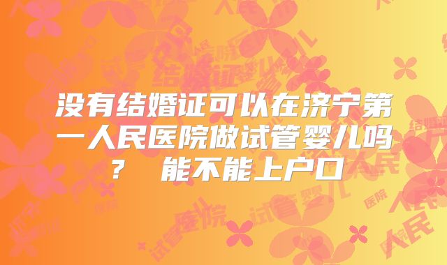 没有结婚证可以在济宁第一人民医院做试管婴儿吗？ 能不能上户口