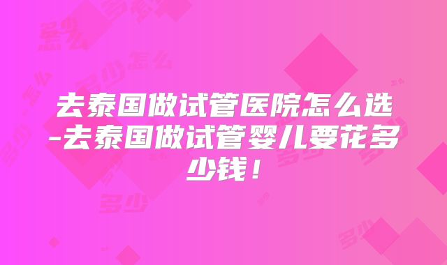 去泰国做试管医院怎么选-去泰国做试管婴儿要花多少钱!