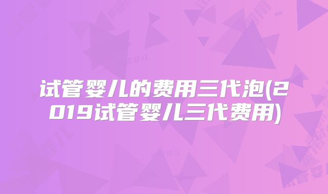 试管婴儿的费用三代泡(2019试管婴儿三代费用)