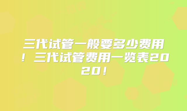 三代试管一般要多少费用!三代试管费用一览表2020!