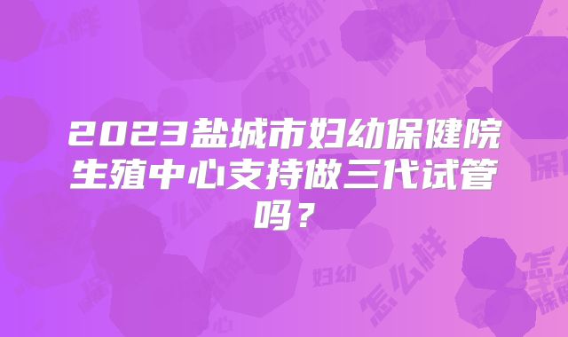2023盐城市妇幼保健院生殖中心支持做三代试管吗？