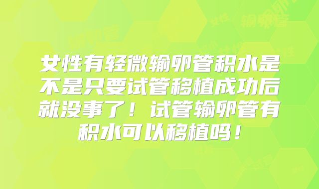 女性有轻微输卵管积水是不是只要试管移植成功后就没事了!试管输卵管有积水可以移植吗!