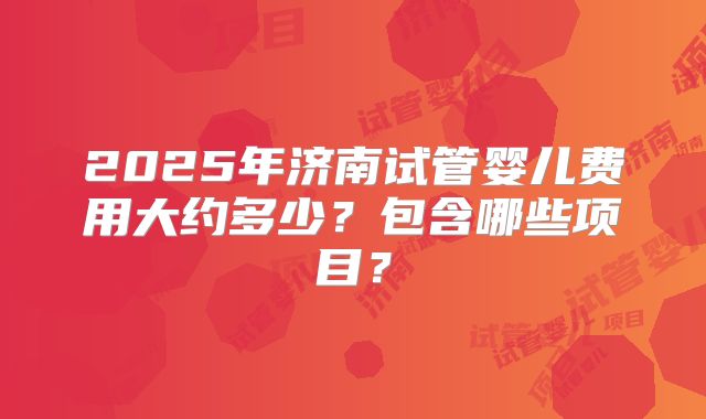 2025年济南试管婴儿费用大约多少？包含哪些项目？