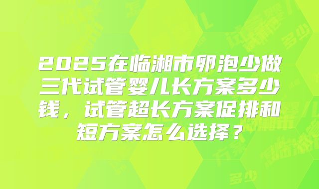 2025在临湘市卵泡少做三代试管婴儿长方案多少钱,试管超长方案促排和短方案怎么选择?