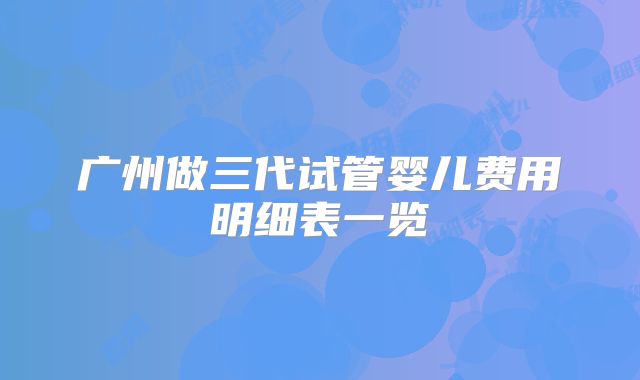 广州做三代试管婴儿费用明细表一览