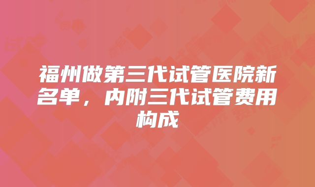 福州做第三代试管医院新名单，内附三代试管费用构成
