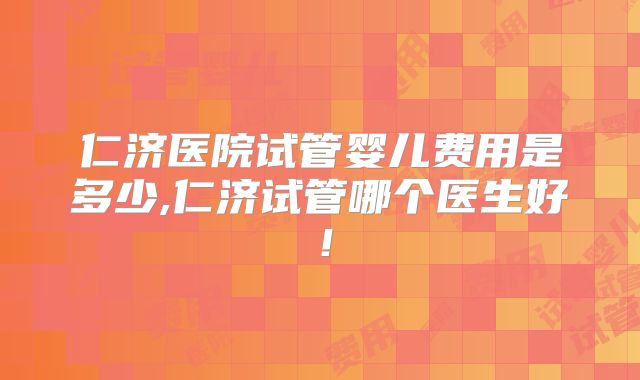 仁济医院试管婴儿费用是多少,仁济试管哪个医生好！