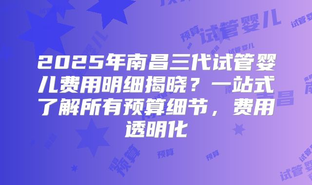 2025年南昌三代试管婴儿费用明细揭晓？一站式了解所有预算细节，费用透明化