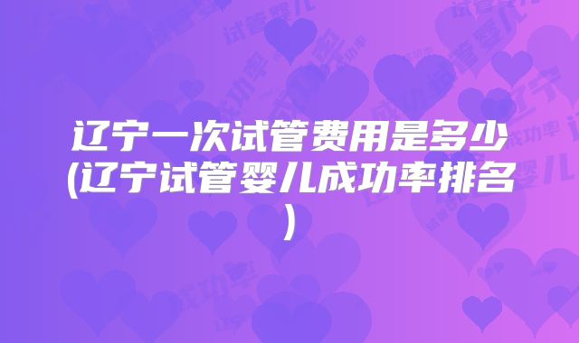 辽宁一次试管费用是多少(辽宁试管婴儿成功率排名)