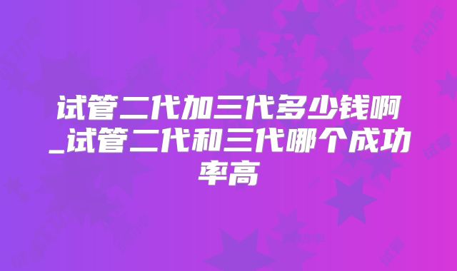 试管二代加三代多少钱啊_试管二代和三代哪个成功率高