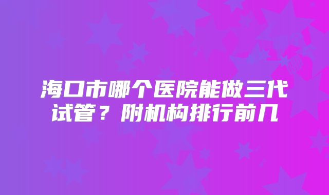 海口市哪个医院能做三代试管？附机构排行前几
