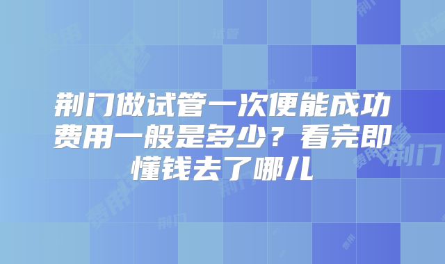 荆门做试管一次便能成功费用一般是多少？看完即懂钱去了哪儿