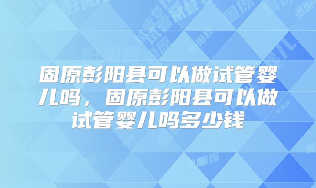 固原彭阳县可以做试管婴儿吗,固原彭阳县可以做试管婴儿吗多少钱