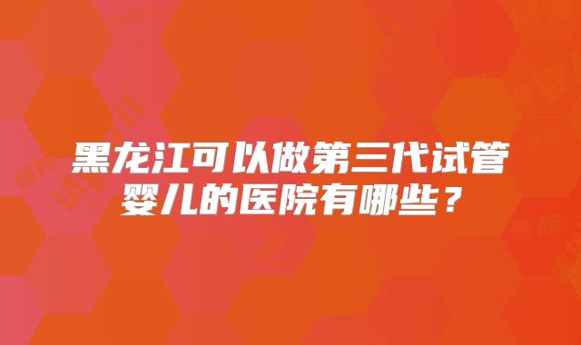 黑龙江可以做第三代试管婴儿的医院有哪些？