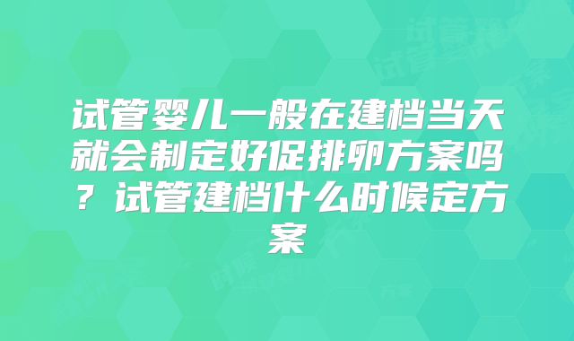 试管婴儿一般在建档当天就会制定好促排卵方案吗?试管建档什么时候定方案