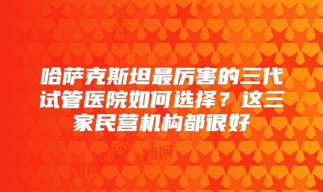 哈萨克斯坦最厉害的三代试管医院如何选择？这三家民营机构都很好