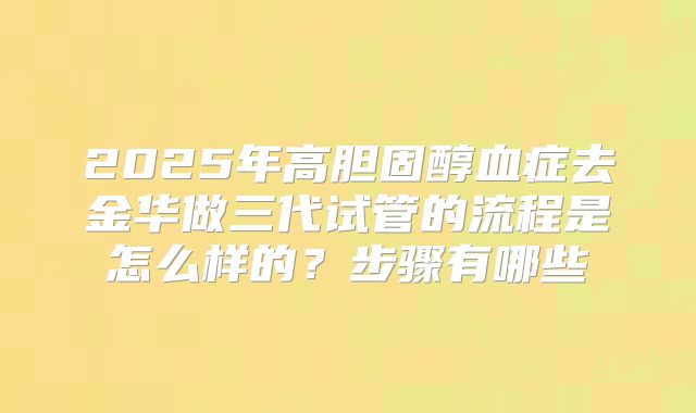 2025年高胆固醇血症去金华做三代试管的流程是怎么样的?步骤有哪些
