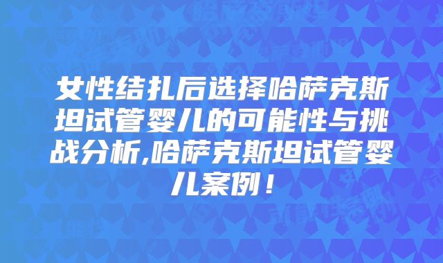 女性结扎后选择哈萨克斯坦试管婴儿的可能性与挑战分析,哈萨克斯坦试管婴儿案例!