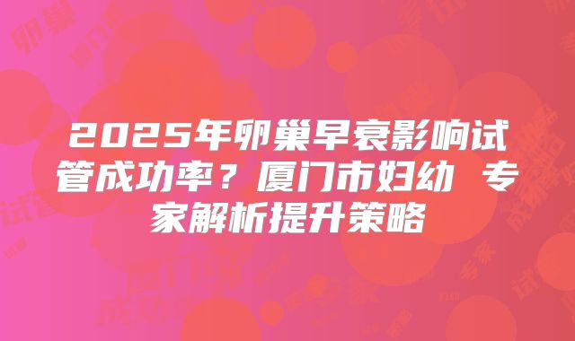 2025年卵巢早衰影响试管成功率？厦门市妇幼 专家解析提升策略