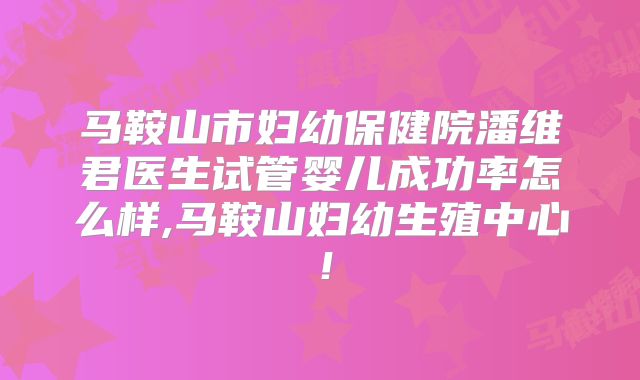 马鞍山市妇幼保健院潘维君医生试管婴儿成功率怎么样,马鞍山妇幼生殖中心！