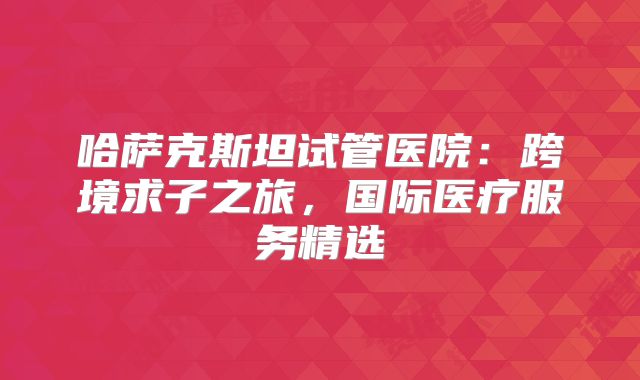 哈萨克斯坦试管医院：跨境求子之旅，国际医疗服务精选