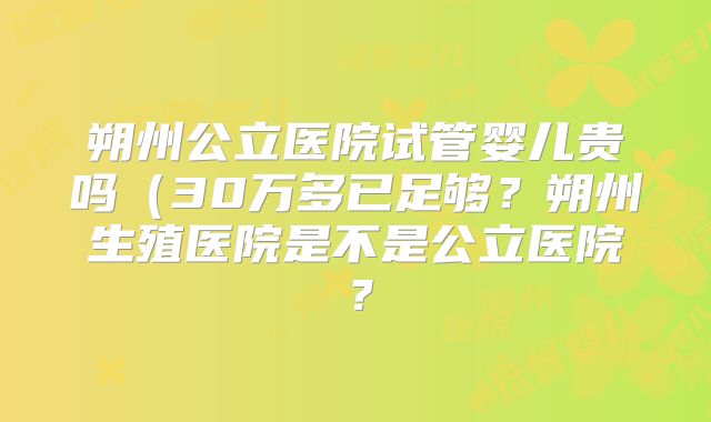 朔州公立医院试管婴儿贵吗（30万多已足够？朔州生殖医院是不是公立医院？