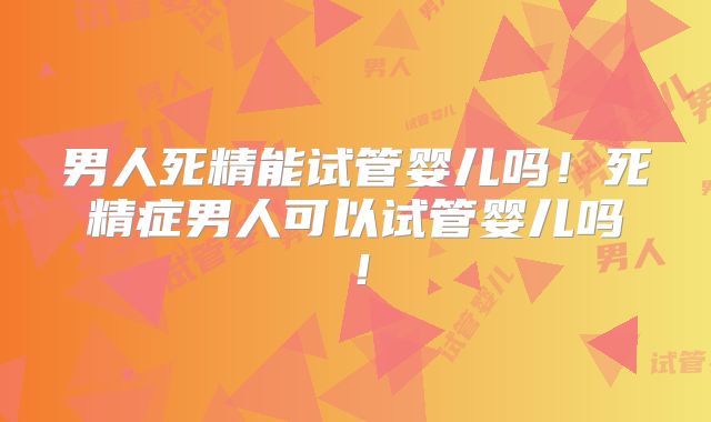 男人死精能试管婴儿吗!死精症男人可以试管婴儿吗!