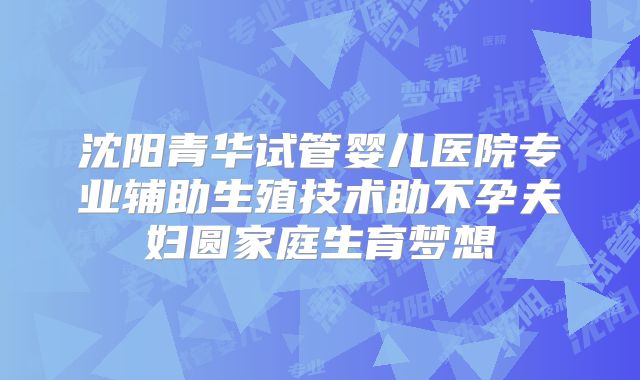 沈阳青华试管婴儿医院专业辅助生殖技术助不孕夫妇圆家庭生育梦想