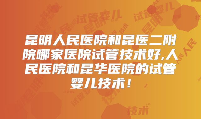 昆明人民医院和昆医二附院哪家医院试管技术好,人民医院和昆华医院的试管婴儿技术！