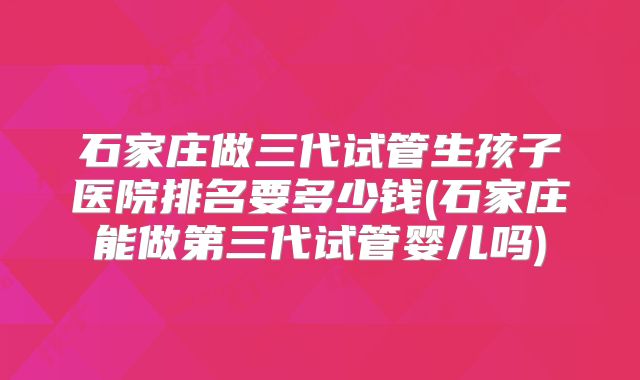 石家庄做三代试管生孩子医院排名要多少钱(石家庄能做第三代试管婴儿吗)