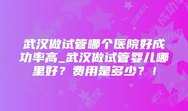 武汉做试管哪个医院好成功率高_武汉做试管婴儿哪里好？费用是多少？！