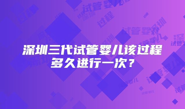 深圳三代试管婴儿该过程多久进行一次？