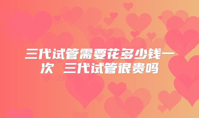 三代试管需要花多少钱一次 三代试管很贵吗