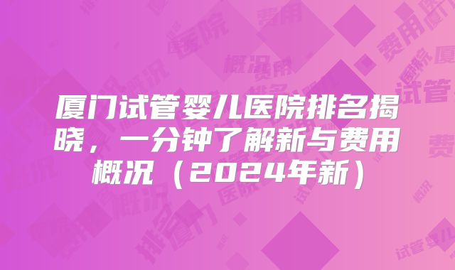 厦门试管婴儿医院排名揭晓，一分钟了解新与费用概况（2024年新）