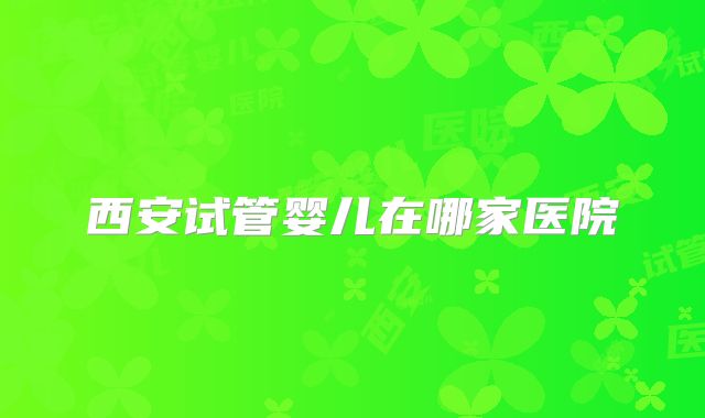 西安试管婴儿在哪家医院