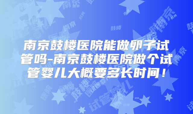 南京鼓楼医院能做卵子试管吗-南京鼓楼医院做个试管婴儿大概要多长时间!