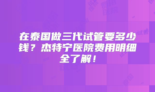 在泰国做三代试管要多少钱？杰特宁医院费用明细全了解！