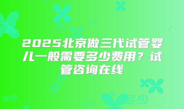 2025北京做三代试管婴儿一般需要多少费用？试管咨询在线