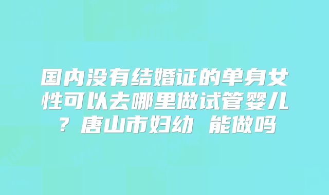国内没有结婚证的单身女性可以去哪里做试管婴儿？唐山市妇幼 能做吗