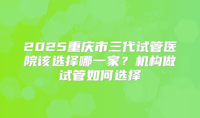 2025重庆市三代试管医院该选择哪一家？机构做试管如何选择