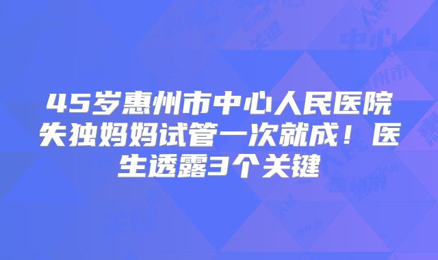 45岁惠州市中心人民医院失独妈妈试管一次就成！医生透露3个关键