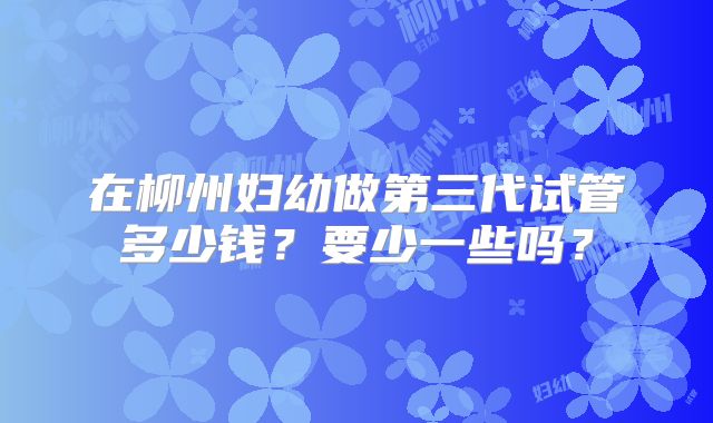 在柳州妇幼做第三代试管多少钱？要少一些吗？