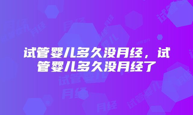 试管婴儿多久没月经，试管婴儿多久没月经了
