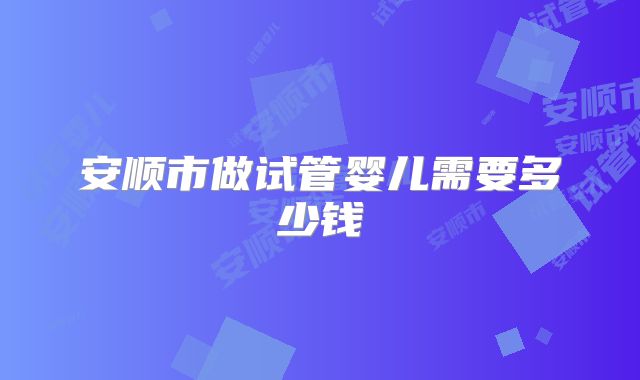 安顺市做试管婴儿需要多少钱