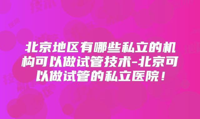 北京地区有哪些私立的机构可以做试管技术-北京可以做试管的私立医院！
